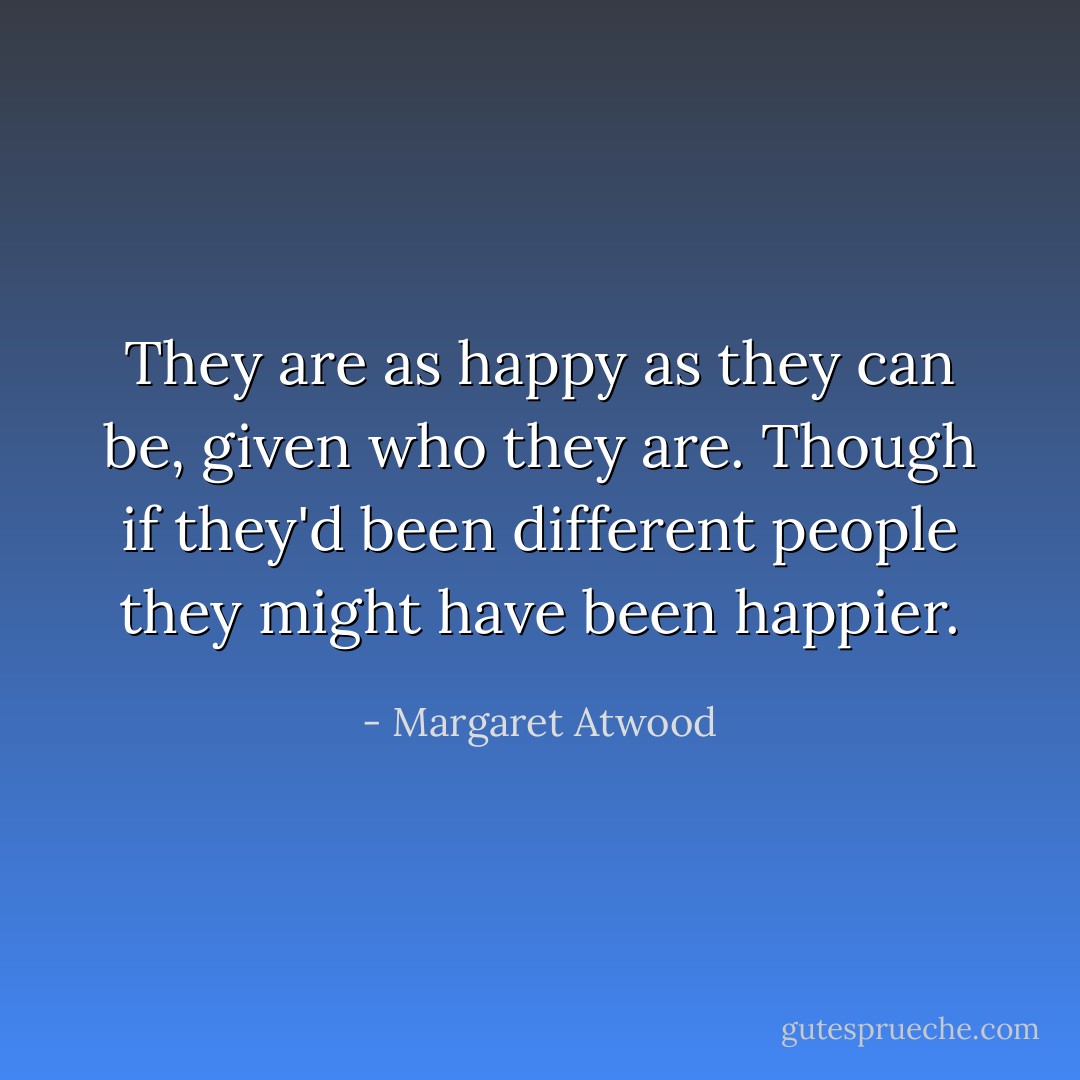 They are as happy as they can be, given who they are. Though if they'd been different people they might have been happier. - Margaret Atwood