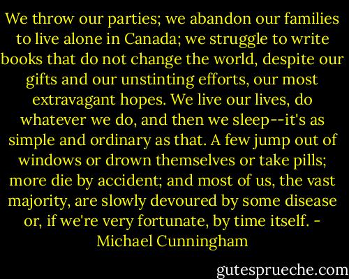We throw our parties; we abandon our families to live alone in Canada; we struggle to write books that do not change the world, despite our gifts and our unstinting efforts, our most extravagant hopes. We live our lives, do whatever we do, and then we sleep--it's as simple and ordinary as that. A few jump out of windows or drown themselves or take pills; more die by accident; and most of us, the vast majority, are slowly devoured by some disease or, if we're very fortunate, by time itself. - Michael Cunningham
