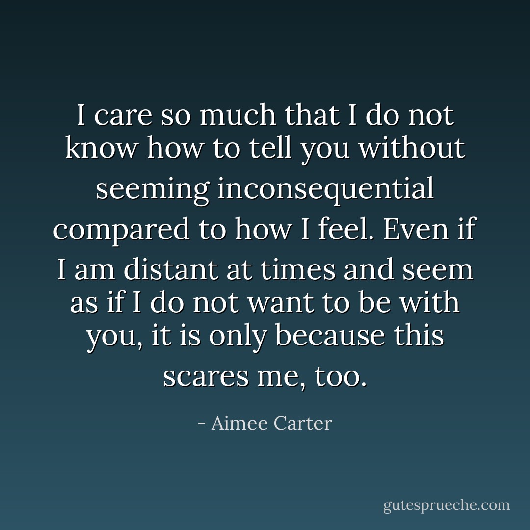 I care so much that I do not know how to tell you without seeming inconsequential compared to how I feel. Even if I am distant at times and seem as if I do not want to be with you, it is only because this scares me, too. - Aimee Carter