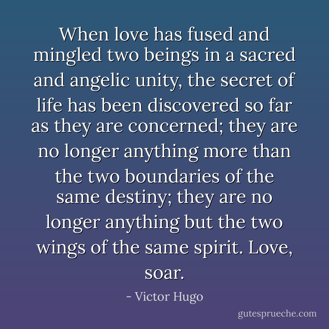 When love has fused and mingled two beings in a sacred and angelic unity, the secret of life has been discovered so far as they are concerned; they are no longer anything more than the two boundaries of the same destiny; they are no longer anything but the two wings of the same spirit. Love, soar. - Victor Hugo