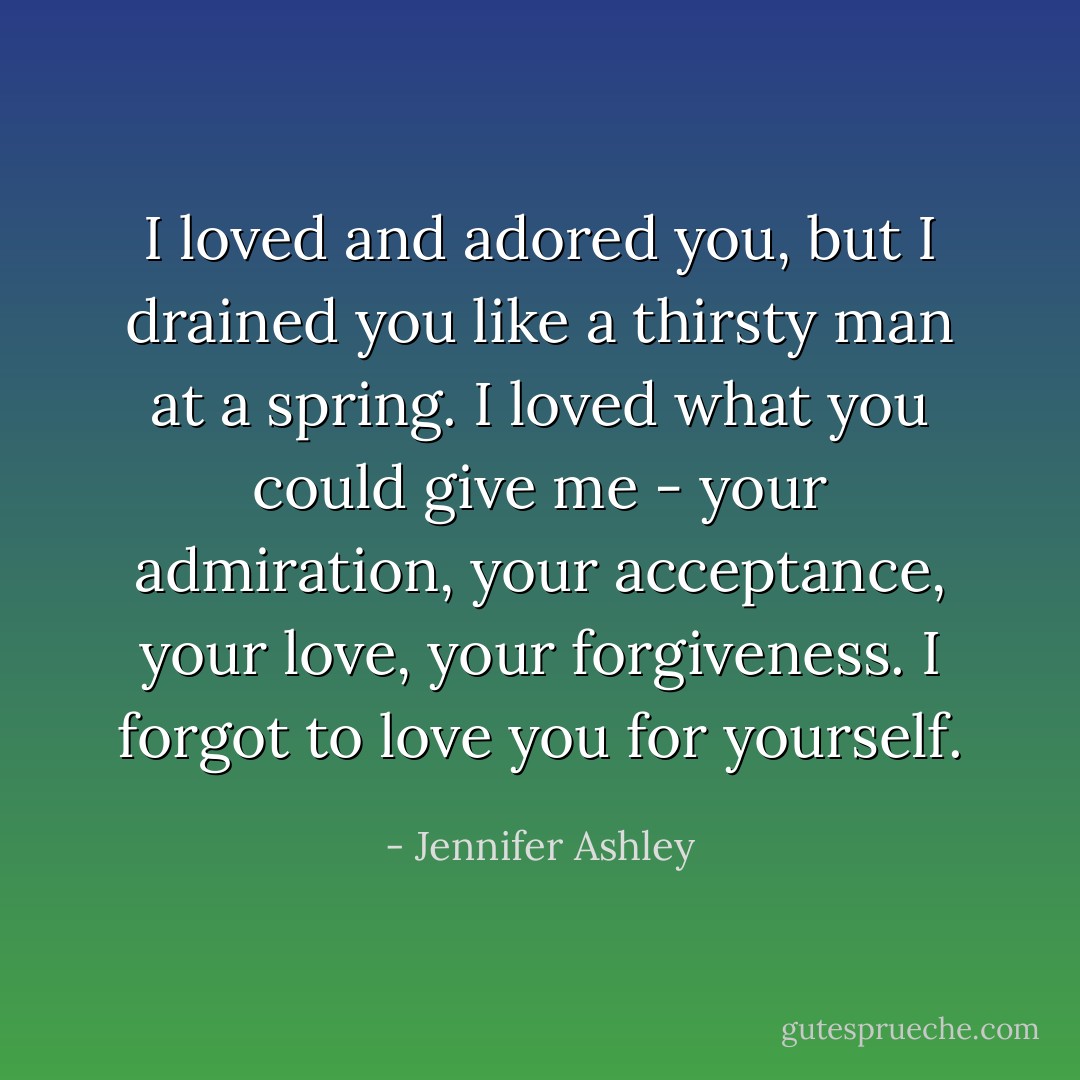 I loved and adored you, but I drained you like a thirsty man at a spring. I loved what you could give me - your admiration, your acceptance, your love, your forgiveness. I forgot to love you for yourself. - Jennifer Ashley