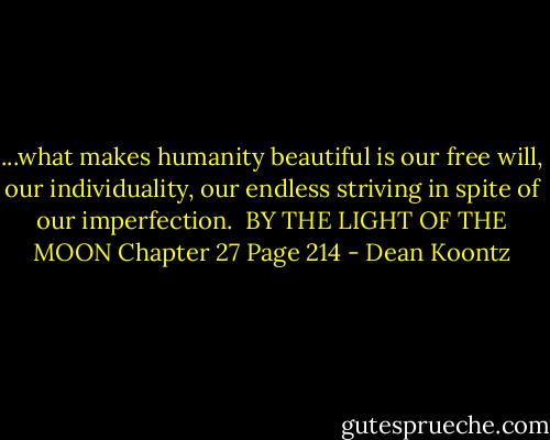 ...what makes humanity beautiful is our free will, our individuality, our endless striving in spite of our imperfection.<br /><br />BY THE LIGHT OF THE MOON<br />Chapter 27 Page 214 - Dean Koontz