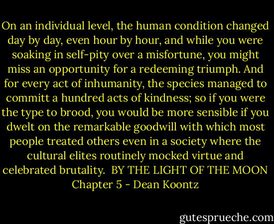 On an individual level, the human condition changed day by day, even hour by hour, and while you were soaking in self-pity over a misfortune, you might miss an opportunity for a redeeming triumph. And for every act of inhumanity, the species managed to committ a hundred acts of kindness; so if you were the type to brood, you would be more sensible if you dwelt on the remarkable goodwill with which most people treated others even in a society where the cultural elites routinely mocked virtue and celebrated brutality.<br /><br />BY THE LIGHT OF THE MOON<br />Chapter 5 - Dean Koontz