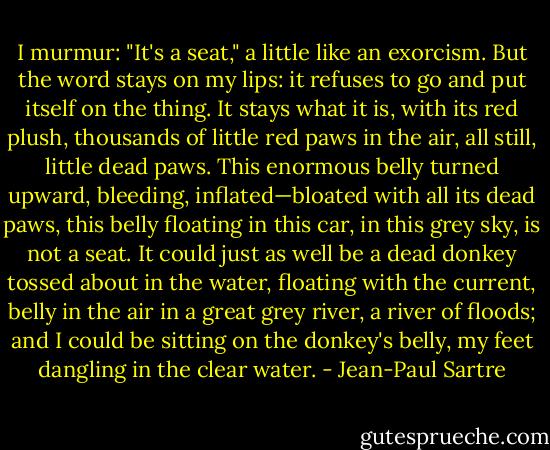 I murmur: "It's a seat," a little like an exorcism. But the word stays on my lips: it refuses to go and put itself on the thing. It stays what it is, with its red plush, thousands of little red paws in the air, all still, little dead paws. This enormous belly turned upward, bleeding, inflated—bloated with all its dead paws, this belly floating in this car, in this grey sky, is not a seat. It could just as well be a dead donkey tossed about in the water, floating with the current, belly in the air in a great grey river, a river of floods; and I could be sitting on the donkey's belly, my feet dangling in the clear water. - Jean-Paul Sartre