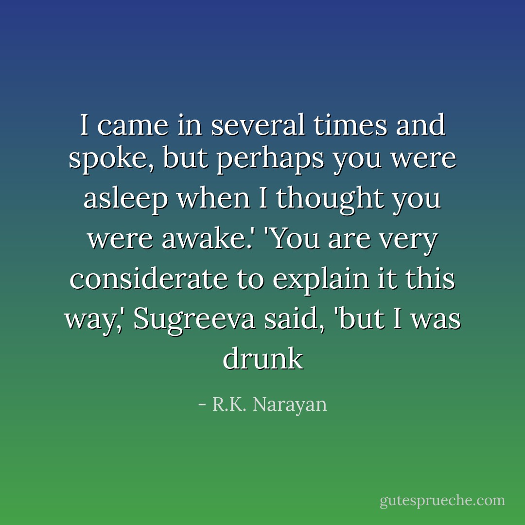 I came in several times and spoke, but perhaps you were asleep when I thought you were awake.'<br />'You are very considerate to explain it this way,' Sugreeva said, 'but I was drunk - R.K. Narayan