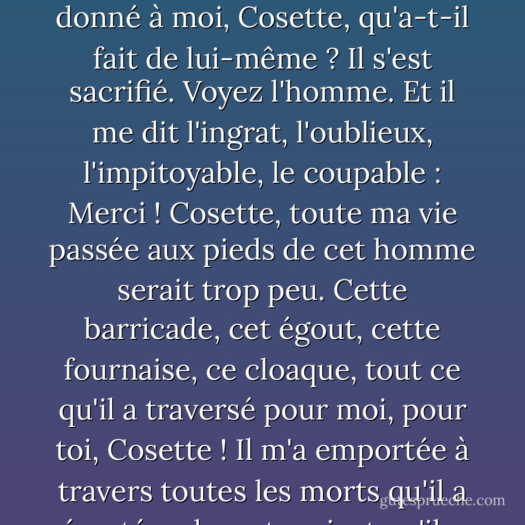 Cosette, entends-tu ? Il en est arrivé là ! Il me demande pardon ! Et sais-tu ce qu'il a fait pour moi, Cosette ? Il m'a sauvé la vie. Il a fait plus encore : il t'a donnée à moi. Et après m'avoir sauvé, et après t'avoir donné à moi, Cosette, qu'a-t-il fait de lui-même ? Il s'est sacrifié. Voyez l'homme. Et il me dit l'ingrat, l'oublieux, l'impitoyable, le coupable : Merci ! Cosette, toute ma vie passée aux pieds de cet homme serait trop peu. Cette barricade, cet égout, cette fournaise, ce cloaque, tout ce qu'il a traversé pour moi, pour toi, Cosette ! Il m'a emportée à travers toutes les morts qu'il a écartées devant moi, et qu'il a acceptées pour lui. Tout le courage, toute la vertu, tout l'héroïsme, toute la sainteté qu'il possède ! Cosette, cet homme est un ange ! - Victor Hugo