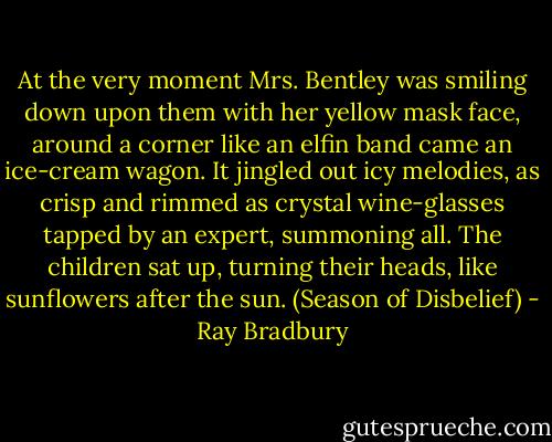 At the very moment Mrs. Bentley was smiling down upon them with her yellow mask face, around a corner like an elfin band came an ice-cream wagon. It jingled out icy melodies, as crisp and rimmed as crystal wine-glasses tapped by an expert, summoning all. The children sat up, turning their heads, like sunflowers after the sun. (Season of Disbelief) - Ray Bradbury