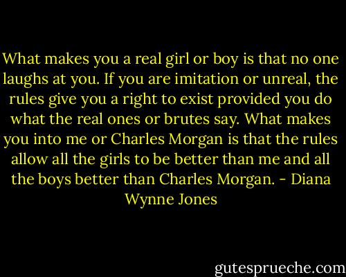 What makes you a real girl or boy is that no one laughs at you. If you are imitation or unreal, the rules give you a right to exist provided you do what the real ones or brutes say. What makes you into me or Charles Morgan is that the rules allow all the girls to be better than me and all the boys better than Charles Morgan. - Diana Wynne Jones