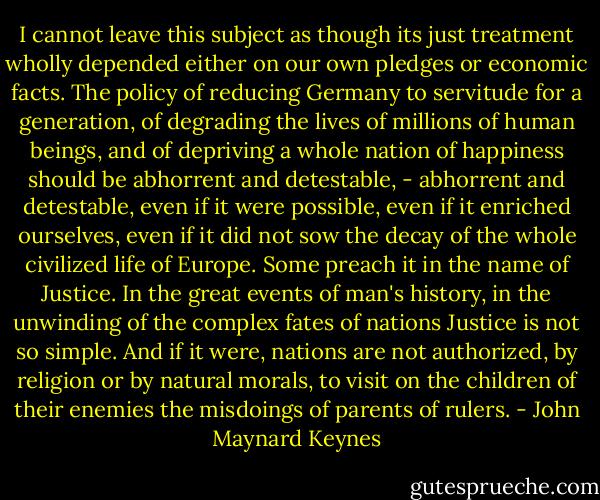 I cannot leave this subject as though its just treatment wholly depended either on our own pledges or economic facts. The policy of reducing Germany to servitude for a generation, of degrading the lives of millions of human beings, and of depriving a whole nation of happiness should be abhorrent and detestable, - abhorrent and detestable, even if it were possible, even if it enriched ourselves, even if it did not sow the decay of the whole civilized life of Europe. Some preach it in the name of Justice. In the great events of man's history, in the unwinding of the complex fates of nations Justice is not so simple. And if it were, nations are not authorized, by religion or by natural morals, to visit on the children of their enemies the misdoings of parents of rulers. - John Maynard Keynes