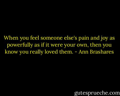 When you feel someone else's pain and joy as powerfully as if it were your own, then you know you really loved them. - Ann Brashares