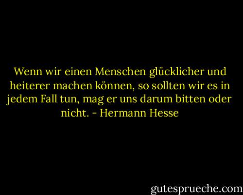 Wenn wir einen Menschen glücklicher und heiterer machen können, so sollten wir es in jedem Fall tun, mag er uns darum bitten oder nicht. - Hermann Hesse