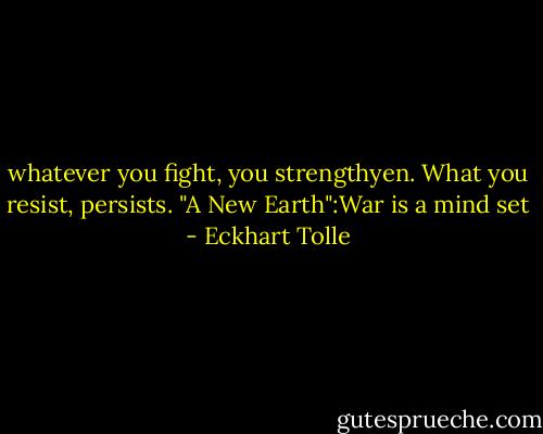 whatever you fight, you strengthyen. What you resist, persists. "A New Earth":War is a mind set - Eckhart Tolle