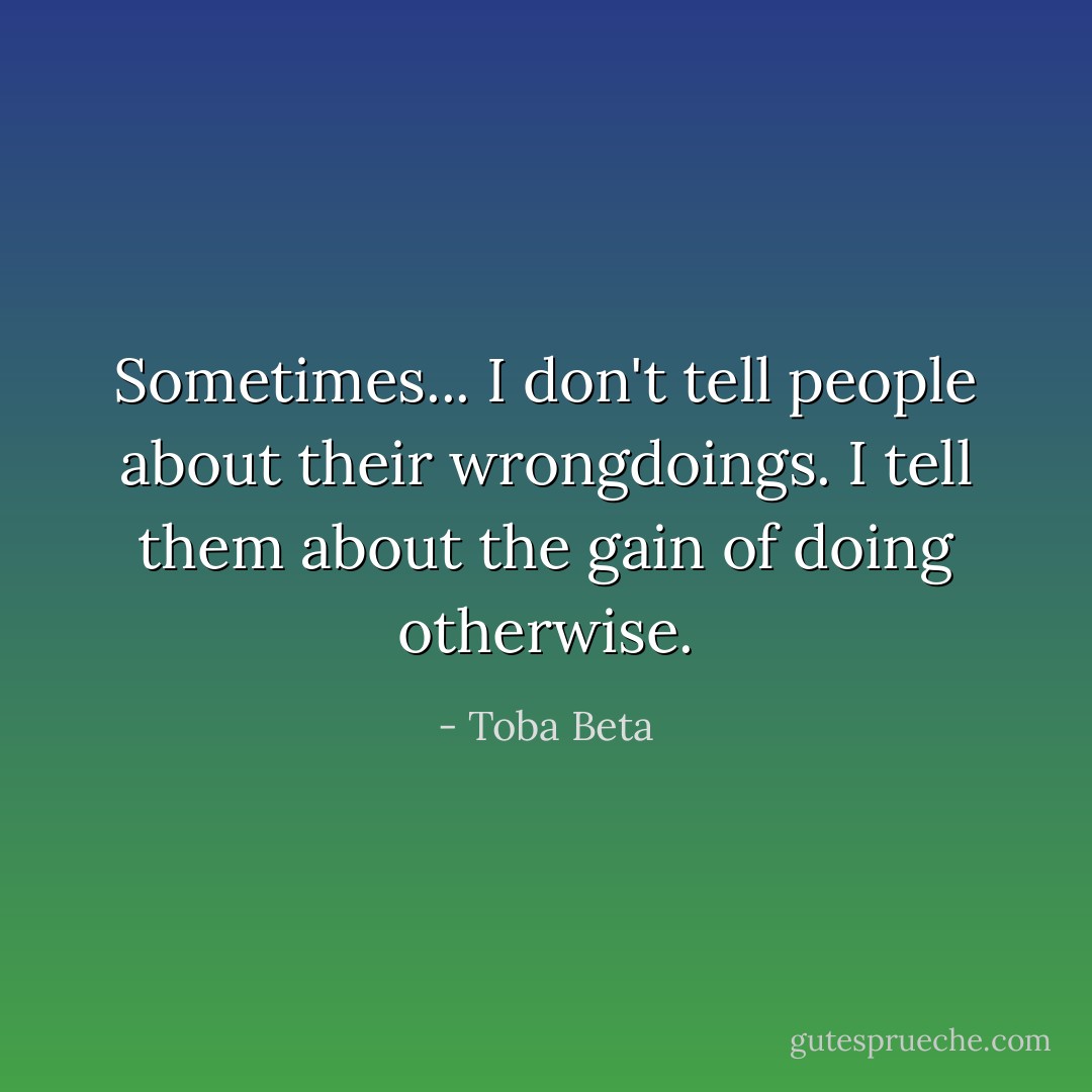 Sometimes...<br />I don't tell people about their wrongdoings.<br />I tell them about the gain of doing otherwise. - Toba Beta