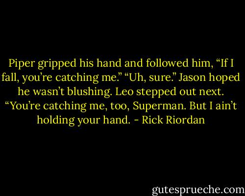 Piper gripped his hand and followed him, “If I fall, you’re catching me.” “Uh, sure.” Jason hoped he wasn’t blushing.<br />Leo stepped out next. “You’re catching me, too, Superman. But I ain’t holding your hand. - Rick Riordan