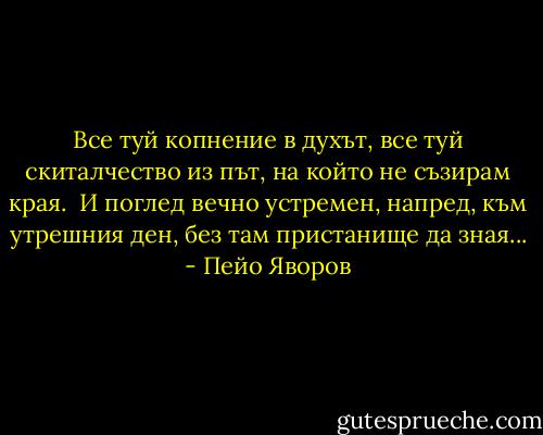 Все туй копнение в духът,<br />все туй скиталчество из път,<br />на който не съзирам края.<br /><br />И поглед вечно устремен,<br />напред, към утрешния ден,<br />без там пристанище да зная... - Пейо Яворов