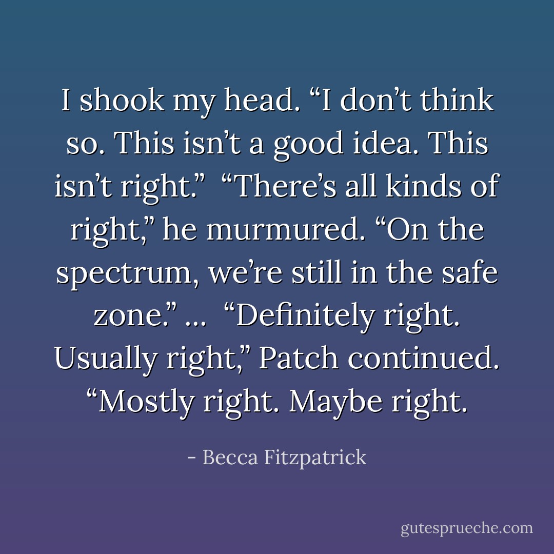 I shook my head. “I don’t think so. This isn’t a good idea. This isn’t right.”<br /><br />“There’s all kinds of right,” he murmured. “On the spectrum, we’re still in the safe zone.” ...<br /><br />“Definitely right. Usually right,” Patch continued. “Mostly right. Maybe right. - Becca Fitzpatrick