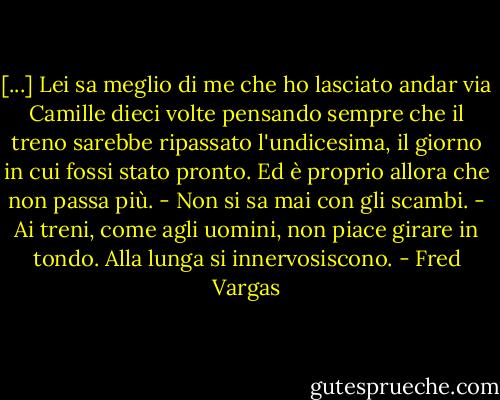 [...] Lei sa meglio di me che ho lasciato andar via Camille dieci volte pensando sempre che il treno sarebbe ripassato l'undicesima, il giorno in cui fossi stato pronto. Ed è proprio allora che non passa più. - Non si sa mai con gli scambi. - Ai treni, come agli uomini, non piace girare in tondo. Alla lunga si innervosiscono. - Fred Vargas