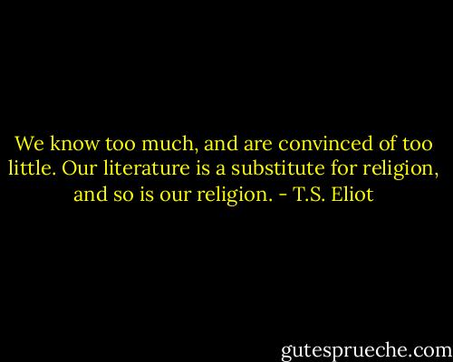 We know too much, and are convinced of too little. Our literature is a substitute for religion, and so is our religion. - T.S. Eliot