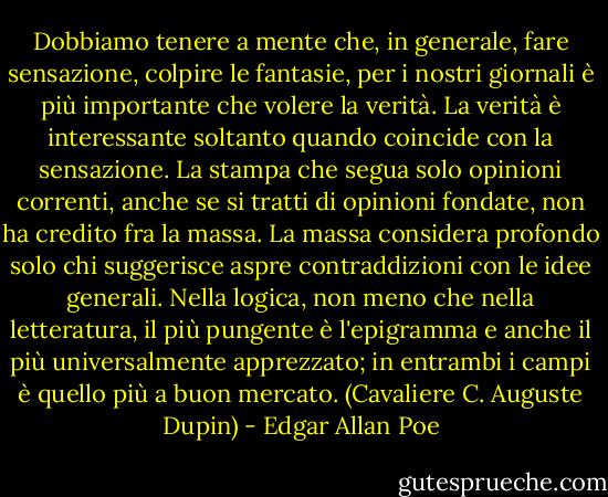 Dobbiamo tenere a mente che, in generale, fare sensazione, colpire le fantasie, per i nostri giornali è più importante che volere la verità. La verità è interessante soltanto quando coincide con la sensazione. La stampa che segua solo opinioni correnti, anche se si tratti di opinioni fondate, non ha credito fra la massa. La massa considera profondo solo chi suggerisce aspre contraddizioni con le idee generali. Nella logica, non meno che nella letteratura, il più pungente è l'epigramma e anche il più universalmente apprezzato; in entrambi i campi è quello più a buon mercato.<br />(Cavaliere C. Auguste Dupin) - Edgar Allan Poe