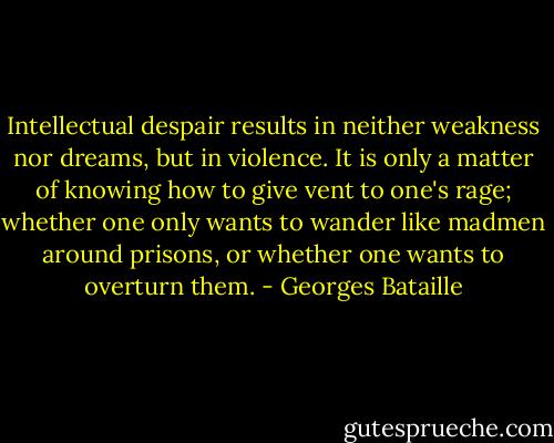 Intellectual despair results in neither weakness nor dreams, but in violence. It is only a matter of knowing how to give vent to one's rage; whether one only wants to wander like madmen around prisons, or whether one wants to overturn them. - Georges Bataille