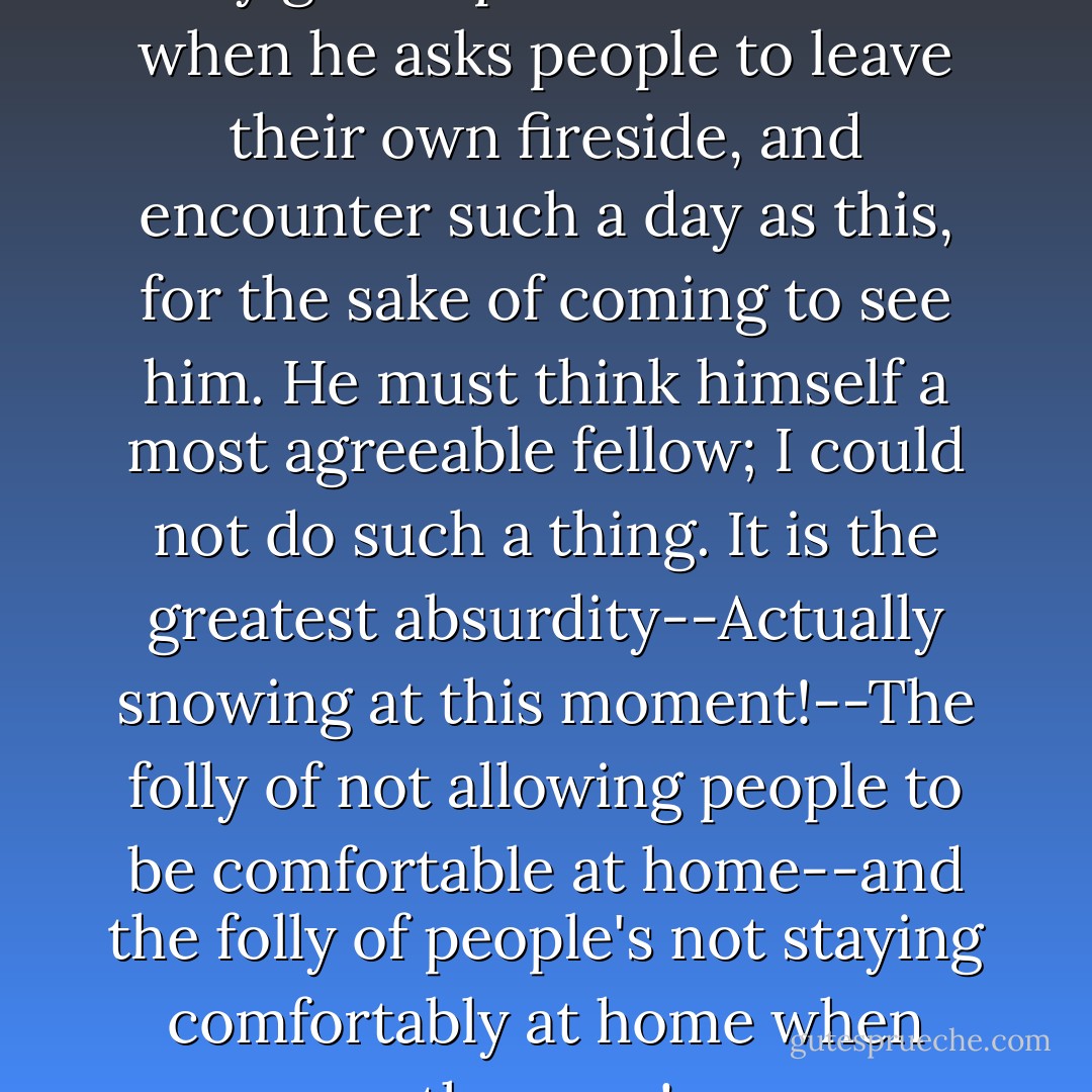 A man," said he, "must have a very good opinion of himself when he asks people to leave their own fireside, and encounter such a day as this, for the sake of coming to see him. He must think himself a most agreeable fellow; I could not do such a thing. It is the greatest absurdity--Actually snowing at this moment!--The folly of not allowing people to be comfortable at home--and the folly of people's not staying comfortably at home when they can! - Jane Austen