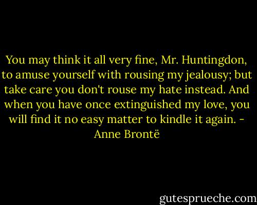 You may think it all very fine, Mr. Huntingdon, to amuse yourself with rousing my jealousy; but take care you don't rouse my hate instead. And when you have once extinguished my love, you will find it no easy matter to kindle it again. - Anne Brontë