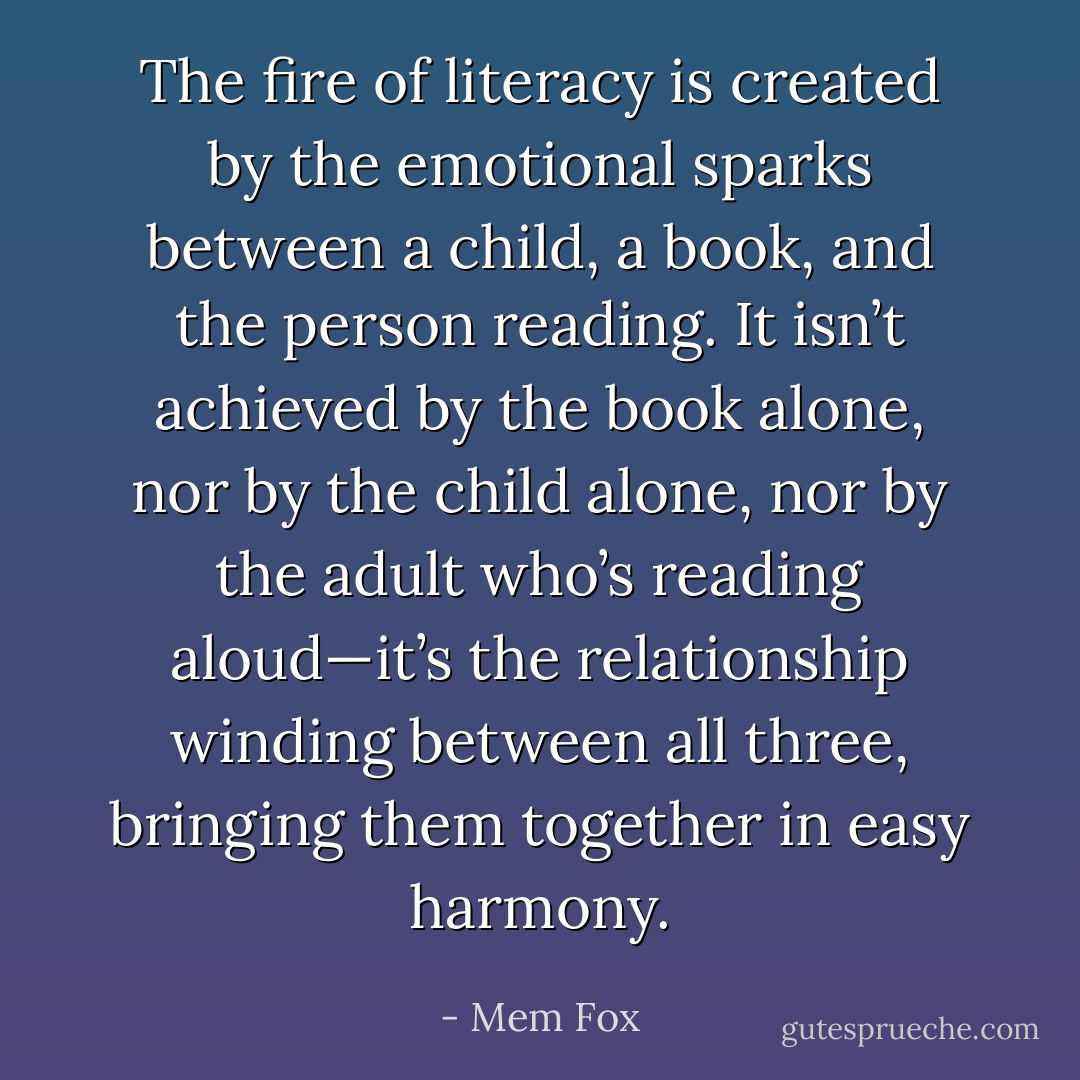 The fire of literacy is created by the emotional sparks between a child, a book, and the person reading. It isn’t achieved by the book alone, nor by the child alone, nor by the adult who’s reading aloud—it’s the relationship winding between all three, bringing them together in easy harmony. - Mem Fox