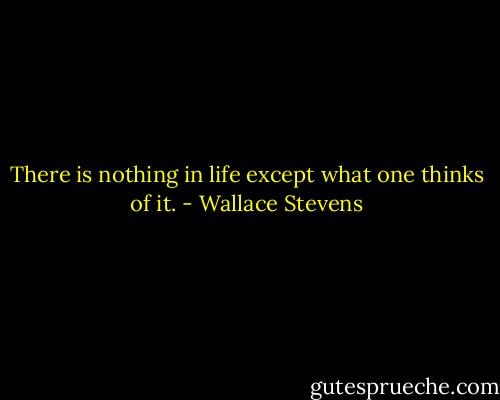 There is nothing in life except what one thinks of it. - Wallace Stevens