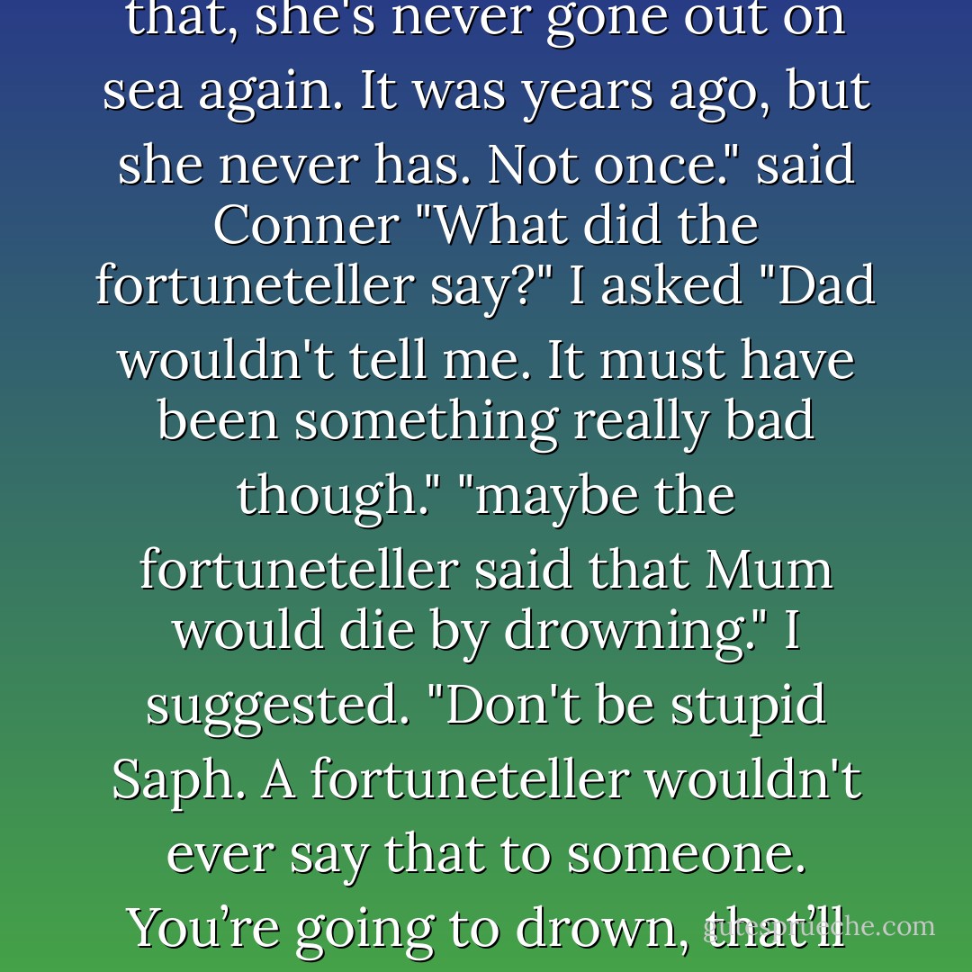 He said a fortuneteller had told Mum's fortune once, and after that, she's never gone out on sea again. It was years ago, but she never has. Not once." said Conner<br />"What did the fortuneteller say?" I asked<br />"Dad wouldn't tell me. It must have been something really bad though."<br />"maybe the fortuneteller said that Mum would die by drowning." I suggested.<br />"Don't be stupid Saph. A fortuneteller wouldn't ever say that to someone. You’re going to drown, that’ll be ten pounds please - Helen Dunmore