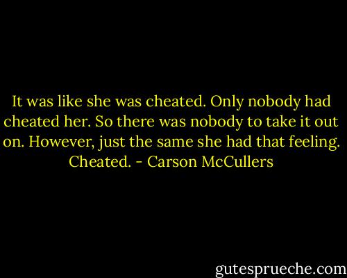 It was like she was cheated. Only nobody had cheated her. So there was nobody to take it out on. However, just the same she had that feeling. Cheated. - Carson McCullers