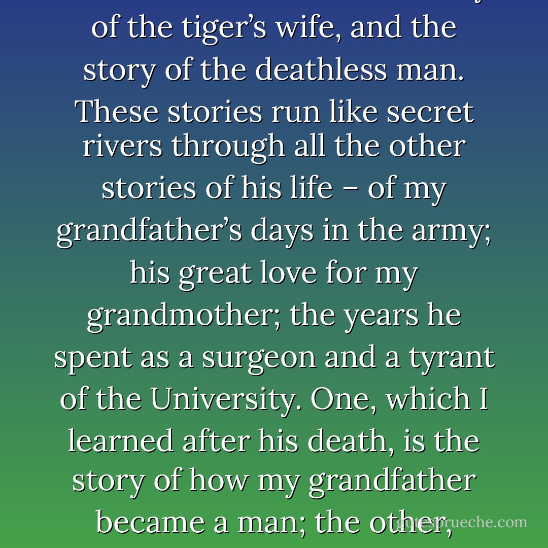 Everything necessary to understand my grandfather lies between two stories: the story of the tiger’s wife, and the story of the deathless man. These stories run like secret rivers through all the other stories of his life – of my grandfather’s days in the army; his great love for my grandmother; the years he spent as a surgeon and a tyrant of the University. One, which I learned after his death, is the story of how my grandfather became a man; the other, which he told to me, is of how he became a child again. - Téa Obreht