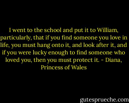 I went to the school and put it to William, particularly, that if you find someone you love in life, you must hang onto it, and look after it, and if you were lucky enough to find someone who loved you, then you must protect it. - Diana, Princess of Wales