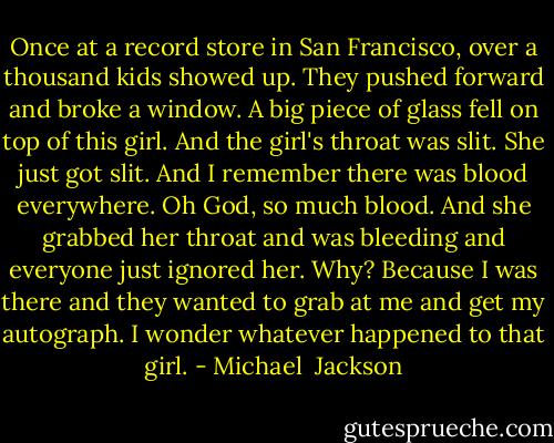 Once at a record store in San Francisco, over a thousand kids showed up. They pushed forward and broke a window. A big piece of glass fell on top of this girl. And the girl's throat was slit. She just got slit. And I remember there was blood everywhere. Oh God, so much blood. And she grabbed her throat and was bleeding and everyone just ignored her. Why? Because I was there and they wanted to grab at me and get my autograph. I wonder whatever happened to that girl. - Michael  Jackson