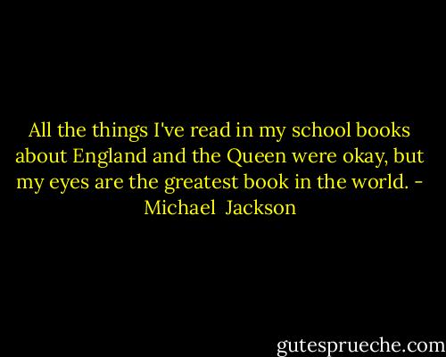 All the things I've read in my school books about England and the Queen were okay, but my eyes are the greatest book in the world. - Michael  Jackson