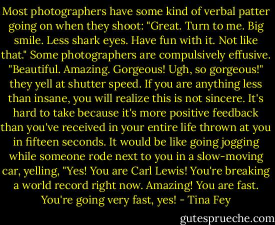 Most photographers have some kind of verbal patter going on when they shoot: "Great. Turn to me. Big smile. Less shark eyes. Have fun with it. Not like that." Some photographers are compulsively effusive. "Beautiful. Amazing. Gorgeous! Ugh, so gorgeous!" they yell at shutter speed. If you are anything less than insane, you will realize this is not sincere. It's hard to take because it's more positive feedback than you've received in your entire life thrown at you in fifteen seconds. It would be like going jogging while someone rode next to you in a slow-moving car, yelling, "Yes! You are Carl Lewis! You're breaking a world record right now. Amazing! You are fast. You're going very fast, yes! - Tina Fey