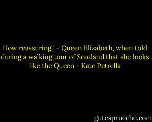 How reassuring." - Queen Elizabeth, when told during a walking tour of Scotland that she looks like the Queen - Kate Petrella