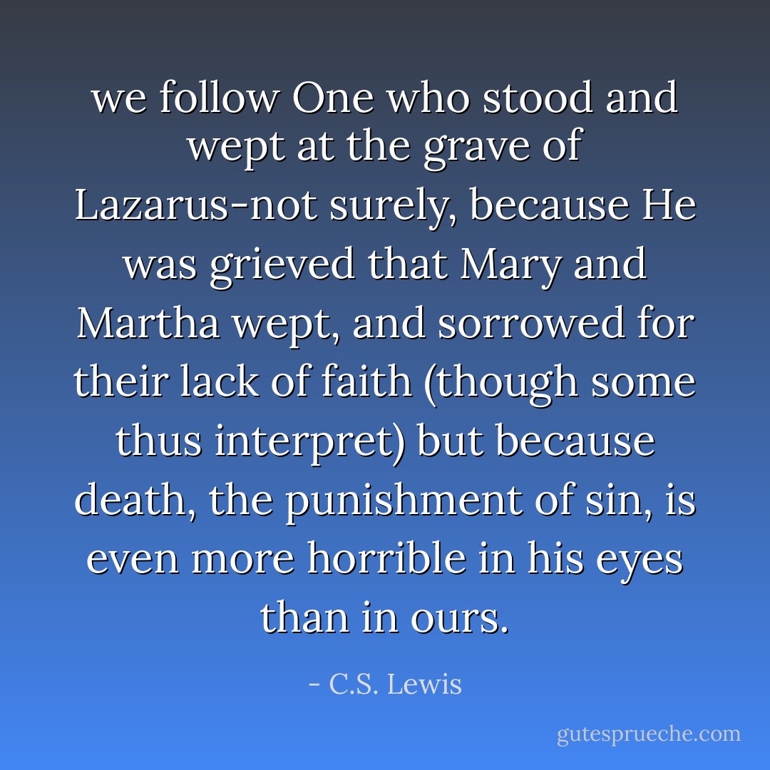we follow One who stood and wept at the grave of Lazarus-not surely, because He was grieved that Mary and Martha wept, and sorrowed for their lack of faith (though some thus interpret) but because death, the punishment of sin, is even more horrible in his eyes than in ours. - C.S. Lewis