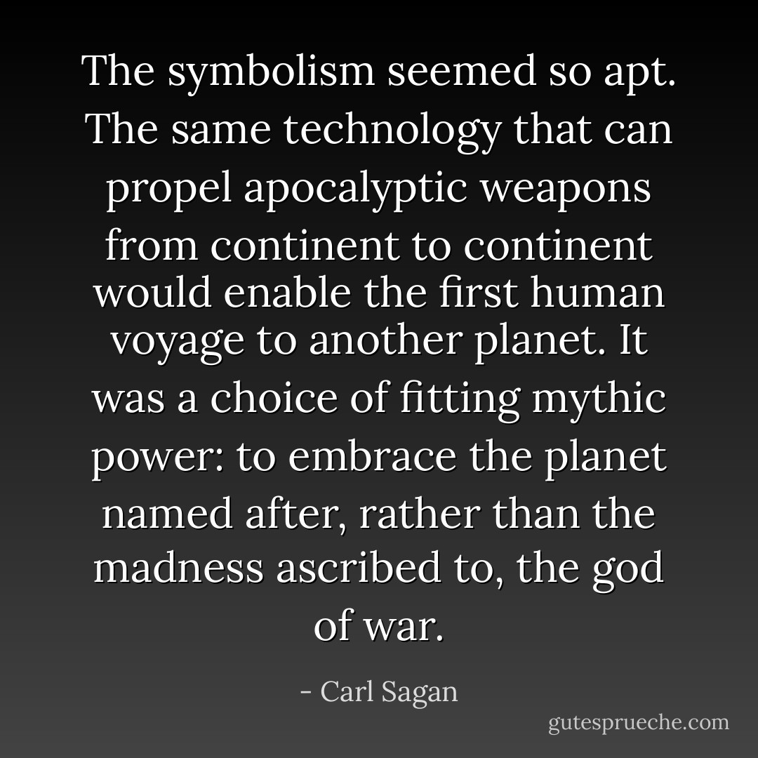 The symbolism seemed so apt. The same technology that can propel apocalyptic weapons from continent to continent would enable the first human voyage to another planet. It was a choice of fitting mythic power: to embrace the planet named after, rather than the madness ascribed to, the god of war. - Carl Sagan