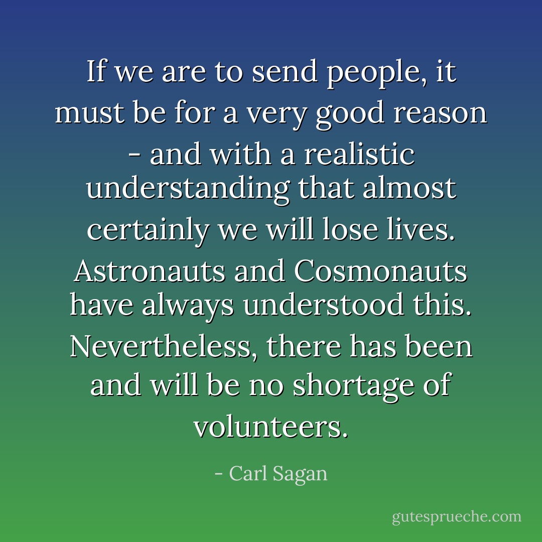 If we are to send people, it must be for a very good reason - and with a realistic understanding that almost certainly we will lose lives. Astronauts and Cosmonauts have always understood this. Nevertheless, there has been and will be no shortage of volunteers. - Carl Sagan