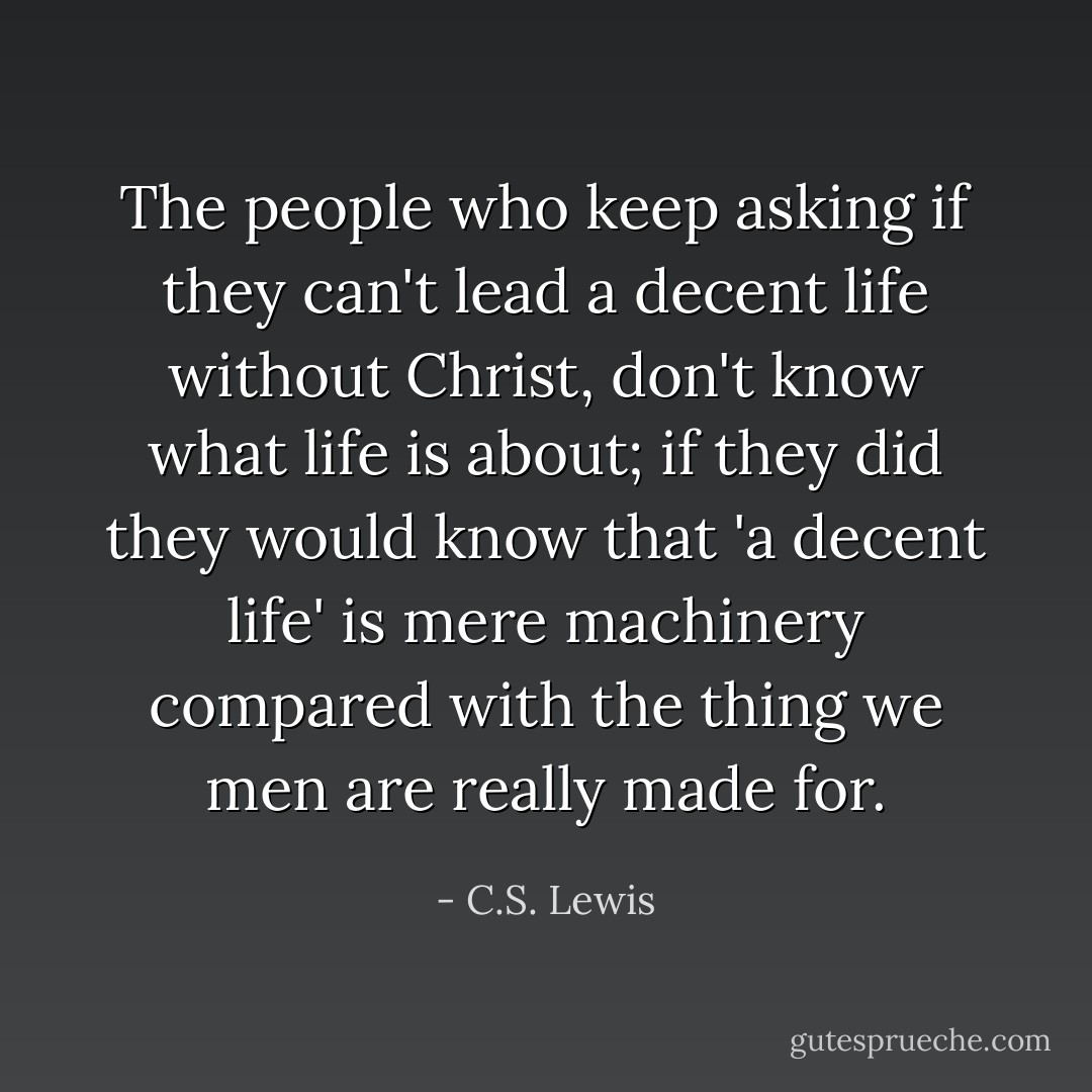 The people who keep asking if they can't lead a decent life without Christ, don't know what life is about; if they did they would know that 'a decent life' is mere machinery compared with the thing we men are really made for. - C.S. Lewis