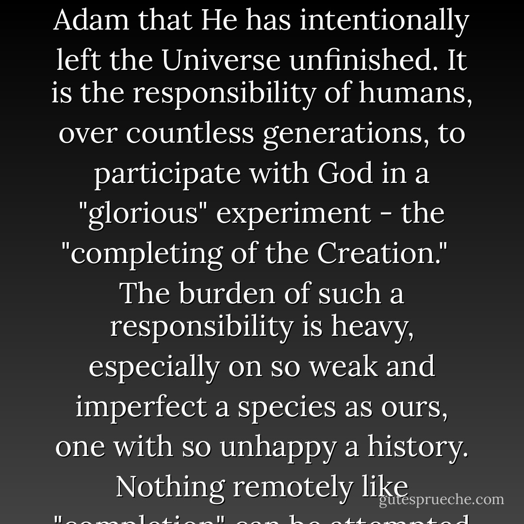 Or consider a story in the Jewish Talmud left out of the Book of Genesis. (It is in doubtful accord with the account of the apple, the Tree of Knowledge, the Fall, and the expulsion from Eden.) In The Garden, God tells Eve and Adam that He has intentionally left the Universe unfinished. It is the responsibility of humans, over countless generations, to participate with God in a "glorious" experiment - the "completing of the Creation." <br /> The burden of such a responsibility is heavy, especially on so weak and imperfect a species as ours, one with so unhappy a history. Nothing remotely like "completion" can be attempted without vastly more knowledge than we have today. But, perhaps, if our very existence is at stake, we will find ourselves able to rise to this supreme challenge. - Carl Sagan