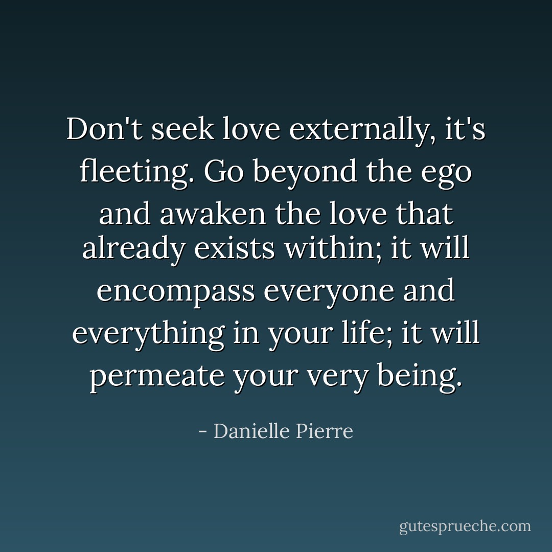 Don't seek love externally, it's fleeting. Go beyond the ego and awaken the<br />love that already exists within; it will encompass everyone and<br />everything in your life; it will permeate your very being. - Danielle Pierre