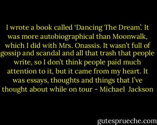 I wrote a book called ‘Dancing The Dream’. It was more autobiographical than Moonwalk, which I did with Mrs. Onassis. It wasn’t full of gossip and scandal and all that trash that people write, so I don’t think people paid much attention to it, but it came from my heart. It was essays, thoughts and things that I’ve thought about while on tour - Michael  Jackson