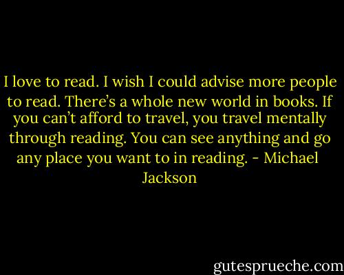 I love to read. I wish I could advise more people to read. There’s a whole new world in books. If you can’t afford to travel, you travel mentally through reading. You can see anything and go any place you want to in reading. - Michael  Jackson