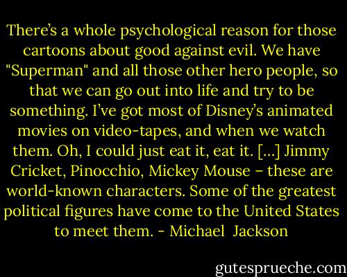 There’s a whole psychological reason for those cartoons about good against evil. We have "Superman" and all those other hero people, so that we can go out into life and try to be something. I’ve got most of Disney’s animated movies on video-tapes, and when we watch them. Oh, I could just eat it, eat it. […] Jimmy Cricket, Pinocchio, Mickey Mouse – these are world-known characters. Some of the greatest political figures have come to the United States to meet them. - Michael  Jackson