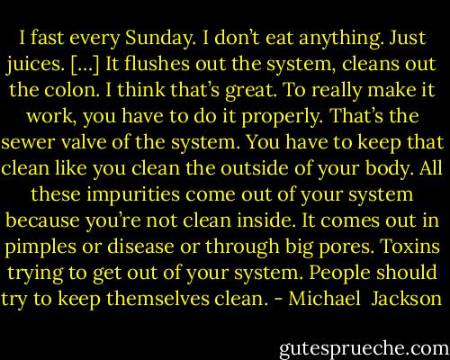 I fast every Sunday. I don’t eat anything. Just juices. […] It flushes out the system, cleans out the colon. I think that’s great. To really make it work, you have to do it properly. That’s the sewer valve of the system. You have to keep that clean like you clean the outside of your body. All these impurities come out of your system because you’re not clean inside. It comes out in pimples or disease or through big pores. Toxins trying to get out of your system. People should try to keep themselves clean. - Michael  Jackson