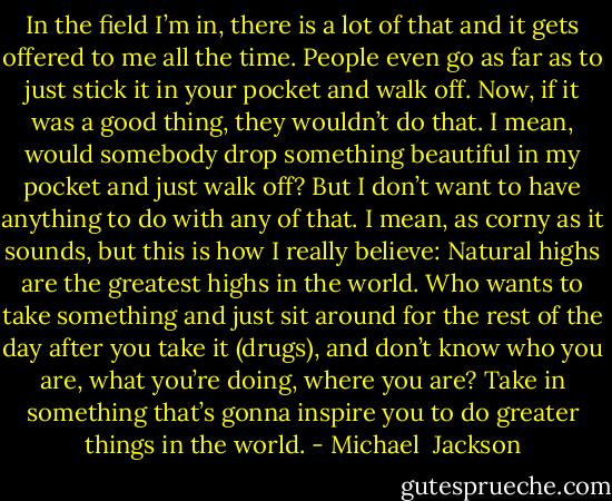In the field I’m in, there is a lot of that and it gets offered to me all the time. People even go as far as to just stick it in your pocket and walk off. Now, if it was a good thing, they wouldn’t do that. I mean, would somebody drop something beautiful in my pocket and just walk off? But I don’t want to have anything to do with any of that. I mean, as corny as it sounds, but this is how I really believe: Natural highs are the greatest highs in the world. Who wants to take something and just sit around for the rest of the day after you take it (drugs), and don’t know who you are, what you’re doing, where you are? Take in something that’s gonna inspire you to do greater things in the world. - Michael  Jackson