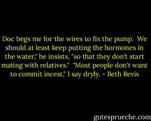 Doc begs me for the wires to fix the pump.<br /><br />We should at least keep putting the hormones in the water," he insists, "so that they don't start mating with relatives."<br /><br />"Most people don't want to commit incest," I say dryly. - Beth Revis