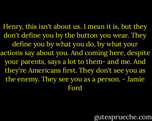 Henry, this isn't about us. I mean it is, but they don't define you by the button you wear. They define you by what you do, by what your actions say about you. And coming here, despite your parents, says a lot to them- and me. And they're Americans first. They don't see you as the enemy. They see you as a person. - Jamie Ford