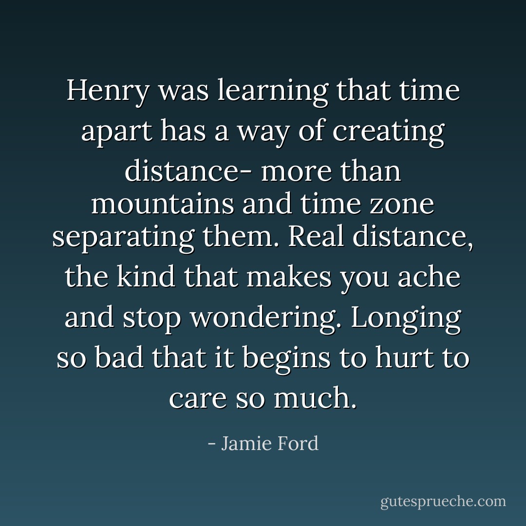 Henry was learning that time apart has a way of creating distance- more than mountains and time zone separating them. Real distance, the kind that makes you ache and stop wondering. Longing so bad that it begins to hurt to care so much. - Jamie Ford